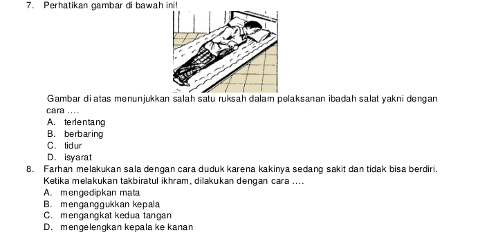 Perhatikan gambar di bawah ini!
Gambar diatas menunjukkan salah satu ruksah dalam pelaksanan ibadah salat yakni dengan
cara ....
A. terlentang
B. berbaring
C. tidur
D. isyarat
8. Farhan melakukan sala dengan cara duduk karena kakinya sedang sakit dan tidak bisa berdiri.
Ketika melakukan takbiratul ikhram, dilakukan dengan cara ....
A. mengedipkan mata
B. menganggukkan kepala
C. mengangkat kedua tangan
D. mengelengkan kepala ke kanan