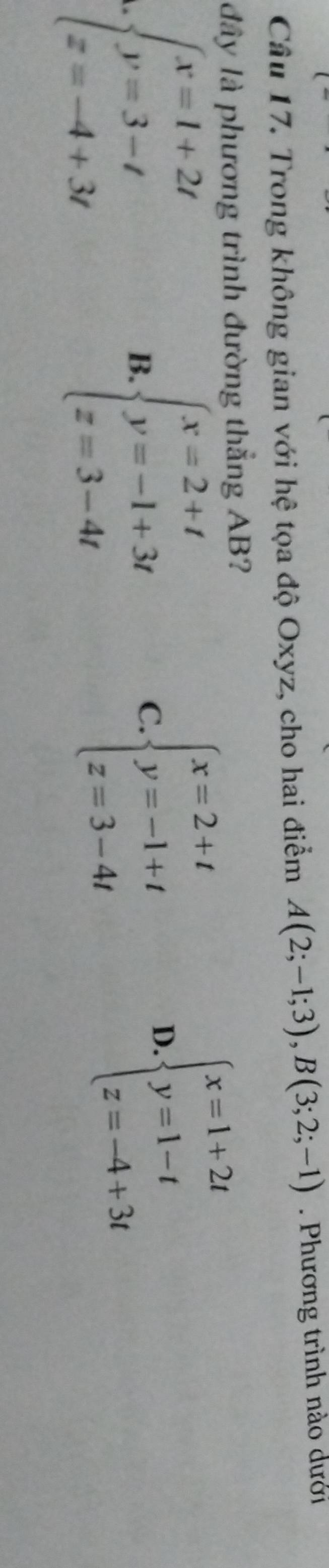 Trong không gian với hệ tọa độ Oxyz, cho hai điểm A(2;-1;3), B(3;2;-1). Phương trình nào dưới
đây là phương trình đường thẳng AB?
beginarrayl x=1+2t y=3-t z=-4+3tendarray.
B. beginarrayl x=2+t y=-1+3t z=3-4tendarray.
C. beginarrayl x=2+t y=-1+t z=3-4tendarray.
D beginarrayl x=1+2t y=1-t z=-4+3tendarray.