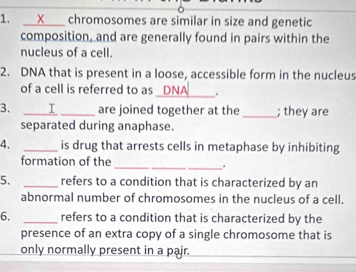 X chromosomes are similar in size and genetic 
composition, and are generally found in pairs within the 
nucleus of a cell. 
2. DNA that is present in a loose, accessible form in the nucleus 
of a cell is referred to as _ 
. 
3. _I _are joined together at the _; they are 
separated during anaphase. 
4. _is drug that arrests cells in metaphase by inhibiting 
_ 
_ 
formation of the 
_. 
5. _refers to a condition that is characterized by an 
abnormal number of chromosomes in the nucleus of a cell. 
6. _refers to a condition that is characterized by the 
presence of an extra copy of a single chromosome that is 
only normally present in a pajr.