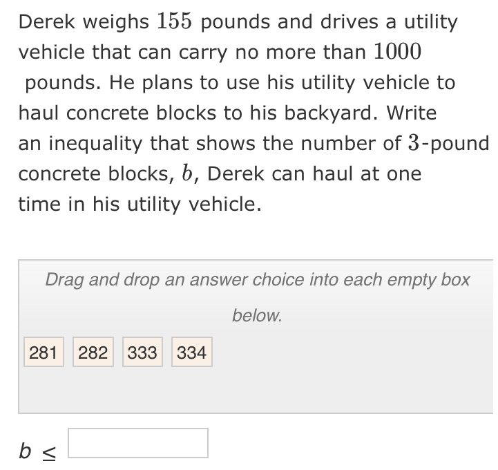 Derek weighs 155 pounds and drives a utility 
vehicle that can carry no more than 1000
pounds. He plans to use his utility vehicle to 
haul concrete blocks to his backyard. Write 
an inequality that shows the number of 3-pound
concrete blocks, 6, Derek can haul at one 
time in his utility vehicle. 
Drag and drop an answer choice into each empty box 
below.
281 282 333 334
b≤ □