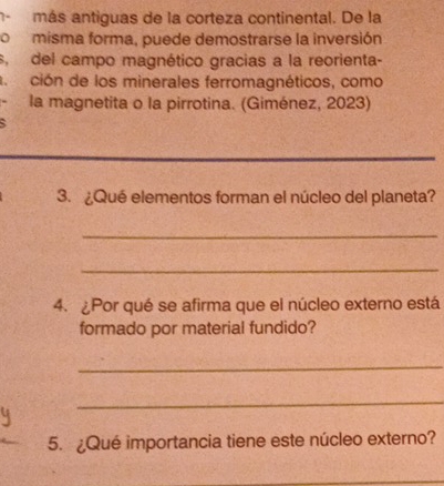 más antiguas de la corteza continental. De la 
o misma forma, puede demostrarse la inversión 
s, del campo magnético gracias a la reorienta- 
a ción de los minerales ferromagnéticos, como 
la magnetita o la pirrotina. (Giménez, 2023) 
3. ¿Qué elementos forman el núcleo del planeta? 
_ 
_ 
4. ¿Por qué se afirma que el núcleo externo está 
formado por material fundido? 
_ 
_ 
5. ¿Qué importancia tiene este núcleo externo?