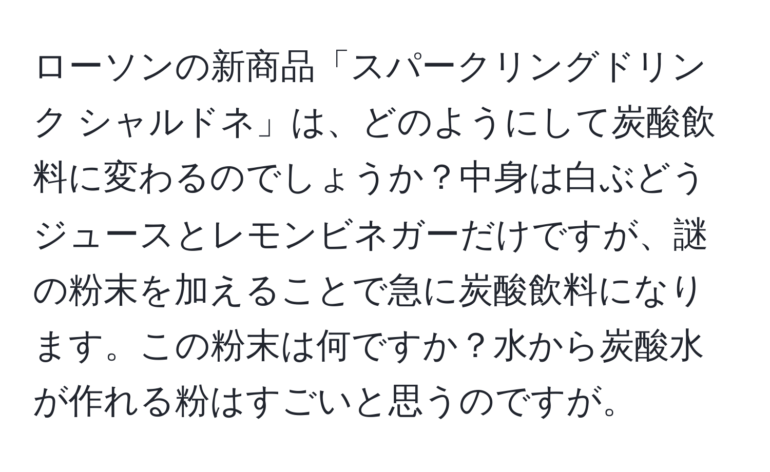 ローソンの新商品「スパークリングドリンク シャルドネ」は、どのようにして炭酸飲料に変わるのでしょうか？中身は白ぶどうジュースとレモンビネガーだけですが、謎の粉末を加えることで急に炭酸飲料になります。この粉末は何ですか？水から炭酸水が作れる粉はすごいと思うのですが。