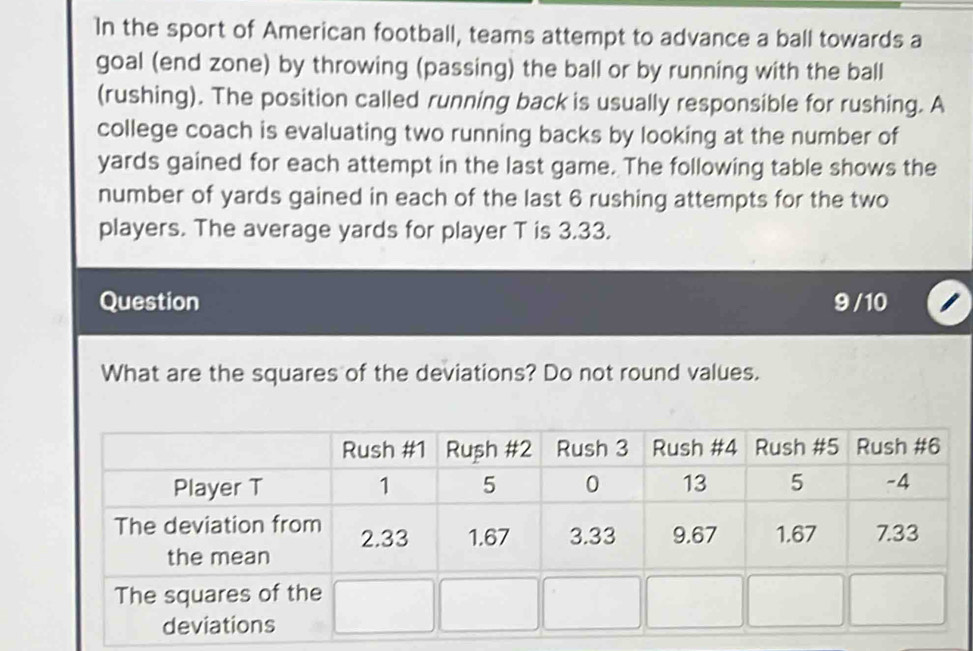 In the sport of American football, teams attempt to advance a ball towards a 
goal (end zone) by throwing (passing) the ball or by running with the ball 
(rushing). The position called running back is usually responsible for rushing. A 
college coach is evaluating two running backs by looking at the number of
yards gained for each attempt in the last game. The following table shows the 
number of yards gained in each of the last 6 rushing attempts for the two 
players. The average yards for player T is 3.33. 
Question 9 / 10 
What are the squares of the deviations? Do not round values.