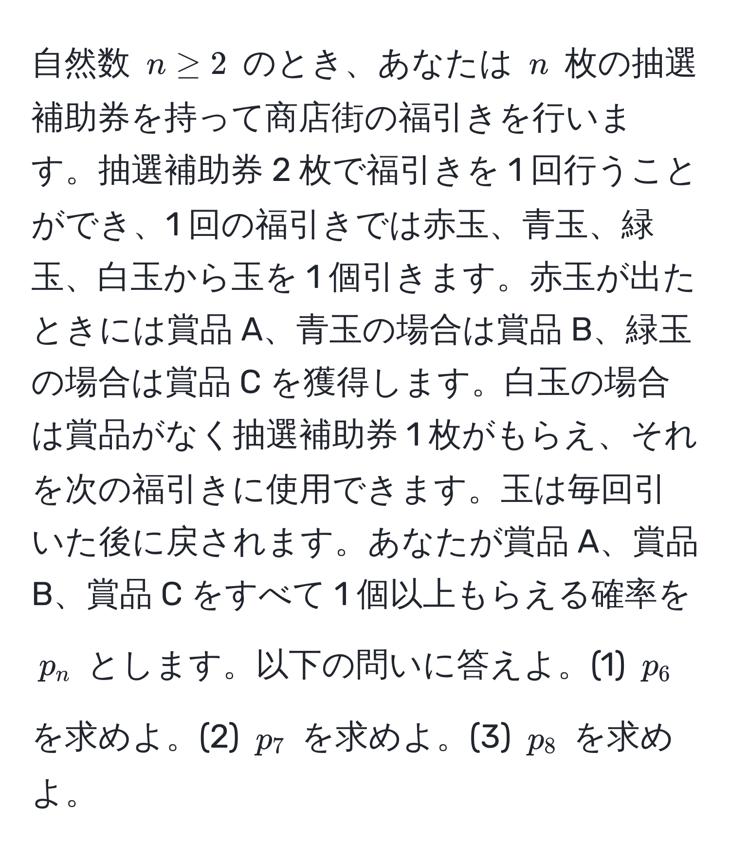 自然数 $n ≥ 2$ のとき、あなたは $n$ 枚の抽選補助券を持って商店街の福引きを行います。抽選補助券 2 枚で福引きを 1 回行うことができ、1 回の福引きでは赤玉、青玉、緑玉、白玉から玉を 1 個引きます。赤玉が出たときには賞品 A、青玉の場合は賞品 B、緑玉の場合は賞品 C を獲得します。白玉の場合は賞品がなく抽選補助券 1 枚がもらえ、それを次の福引きに使用できます。玉は毎回引いた後に戻されます。あなたが賞品 A、賞品 B、賞品 C をすべて 1 個以上もらえる確率を $p_n$ とします。以下の問いに答えよ。(1) $p_6$ を求めよ。(2) $p_7$ を求めよ。(3) $p_8$ を求めよ。