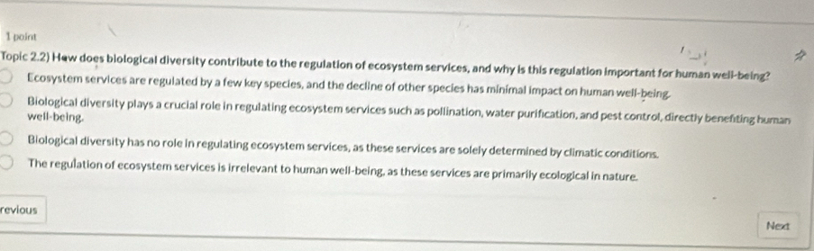 Topic 2.2) Hew does biological diversity contribute to the regulation of ecosystem services, and why is this regulation important for human well-being?
Ecosystem services are regulated by a few key species, and the decline of other species has minimal impact on human well-being.
Biological diversity plays a crucial role in regulating ecosystem services such as pollination, water purification, and pest control, directly benefiting human
well-being.
Biological diversity has no role in regulating ecosystem services, as these services are solely determined by climatic conditions.
The regulation of ecosystem services is irrelevant to human well-being, as these services are primarily ecological in nature.
revious
Next