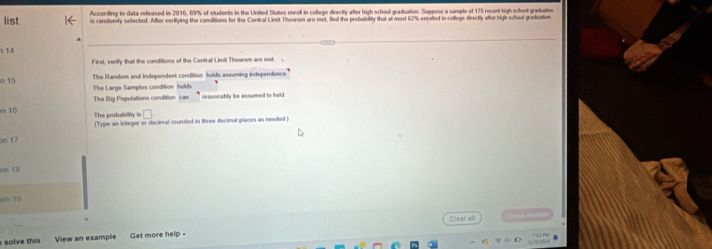 list According to data released in 2016, 69% of students in the United States enroll in college directly after high school graduation. Suppose a sample of 175 recent high school graduates
is randomly selected. After verifying the conditions for the Central Limit Theorem are met, find the probability that at most 62% enrolled in college directly after high school graduation
14
First, verify that the conditions of the Central Limit Theorem are met. 
n 15 The Random and Independent condition holds assuming independence.
The Large Samples condition holds
The Big Populations condition can reasonably be assumed to hold
n 16 The probability is □
(Type an integer or decimal rounded to three decimal places as needed )
on 17
an 18
on:10
Clear all 
solve this View an example Get more help -
1/2024