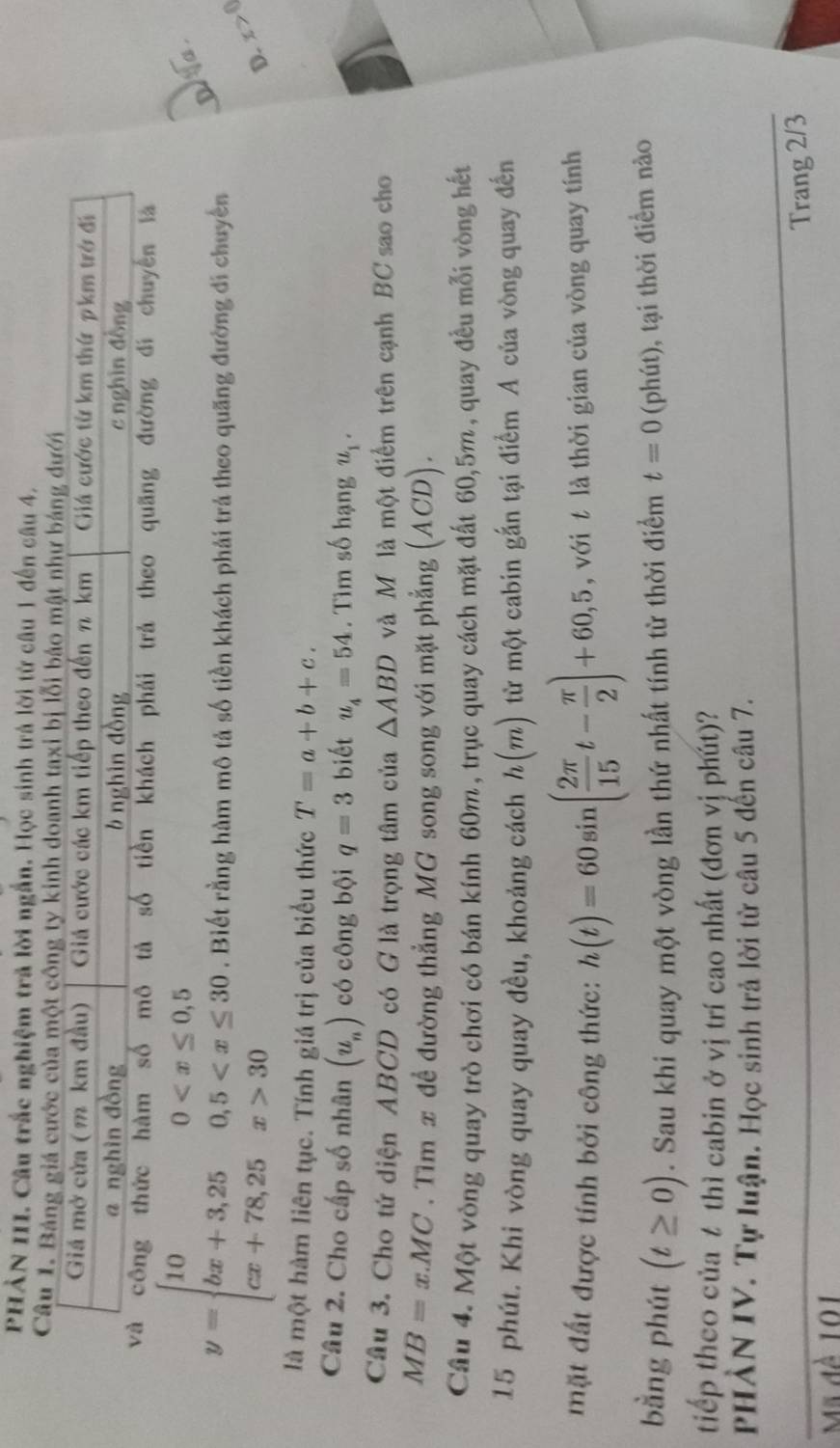 PHẢN III. Câu trắc nghiệm trả lời ngắn. Học sinh trả lời từ câu 1 đến câu 4,
Câu 1. Bảng giá cước của một công ty kinh doanh taxi bị l
tiền khách phải trả theo quãng đường đí chuyến là
Da .
y=beginarrayl 100 30endarray.. Biết rằng hàm mô tả số tiền khách phải trả theo quãng đường đi chuyển
D. x>0
là một hàm liên tục. Tính giá trị của biểu thức T=a+b+c.
Câu 2. Cho cấp số nhân (u_n) có công bội q=3 biết u_4=54. Tìm số hạng u_1.
Câu 3. Cho tứ diện ABCD có G là trọng tâm của △ ABD và M là một điểm trên cạnh BC sao cho
MB=x.MC. Tìm x đề đường thẳng MG song song với mặt phẳng (ACD).
Câu 4. Một vòng quay trò chơi có bán kính 60m, trục quay cách mặt đất 60,5m, quay đều mỗi vòng hết
15 phút. Khi vòng quay quay đều, khoảng cách h(m) từ một cabin gắn tại điểm A của vòng quay đến
mặt đất được tính bởi công thức: h(t)=60sin ( 2π /15 t- π /2 )+60,5 , với t là thời gian của vòng quay tính
bằng phút (t≥ 0). Sau khi quay một vòng lần thứ nhất tính từ thời điểm t=0(p phút), tại thời điểm nào
tiếp theo của t thì cabin ở vị trí cao nhất (đơn vị phút)?
PHẢN IV. Tự luận. Học sinh trả lời từ câu 5 đến câu 7.
Trang 2/3
Mã đề 101