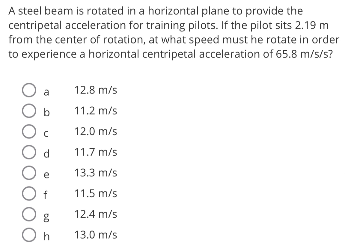 A steel beam is rotated in a horizontal plane to provide the
centripetal acceleration for training pilots. If the pilot sits 2.19 m
from the center of rotation, at what speed must he rotate in order
to experience a horizontal centripetal acceleration of 65.8 m/s/s?
a 12.8 m/s
b 11.2 m/s
C 12.0 m/s
d 11.7 m/s
e 13.3 m/s
f 11.5 m/s
g 12.4 m/s
h 13.0 m/s