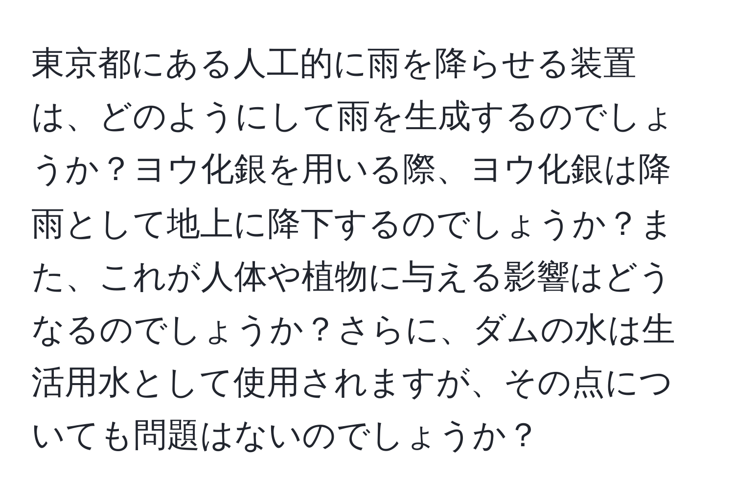 東京都にある人工的に雨を降らせる装置は、どのようにして雨を生成するのでしょうか？ヨウ化銀を用いる際、ヨウ化銀は降雨として地上に降下するのでしょうか？また、これが人体や植物に与える影響はどうなるのでしょうか？さらに、ダムの水は生活用水として使用されますが、その点についても問題はないのでしょうか？