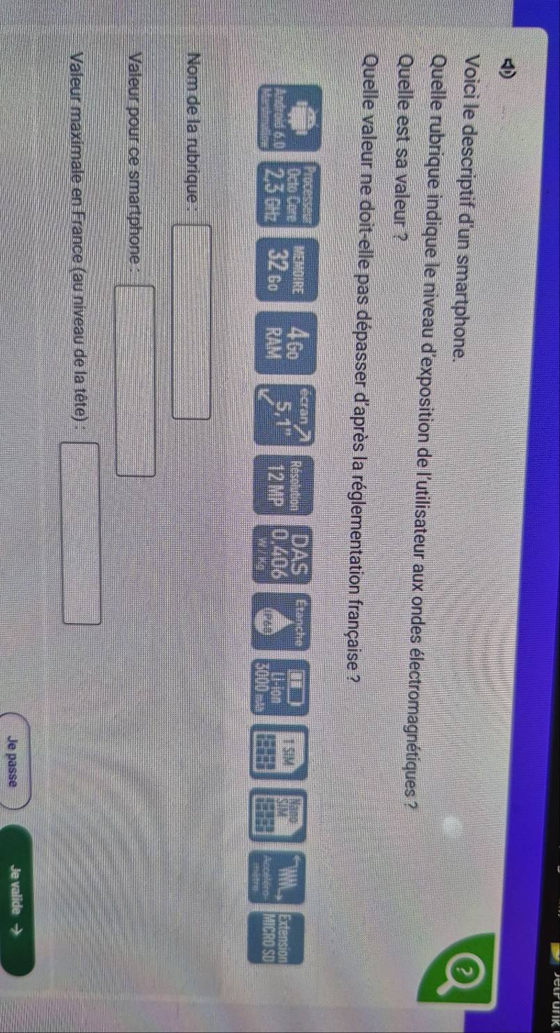 Voici le descriptif d’un smartphone. 
Quelle rubrique indique le niveau d'exposition de l'utilisateur aux ondes électromagnétiques ? 
Quelle est sa valeur ? 
Quelle valeur ne doit-elle pas dépasser d'après la réglementation française ? 
“ ” ”” MEMOIRE 4Go écran Résolution DAS Étanch Nano WNL Extension 
Octo Car
2,3 GHz 32 go RAM 5,1 12 MP 0.406 1 SIM SIM 
I Colón MICRO SD 
Nom de la rubrique (-3/2-37/4)^2 
Valeur pour ce smartphone: □ 
Valeur maximale en France (au niveau de la tête) :  1/2  =frac  
Je passe Je valide →