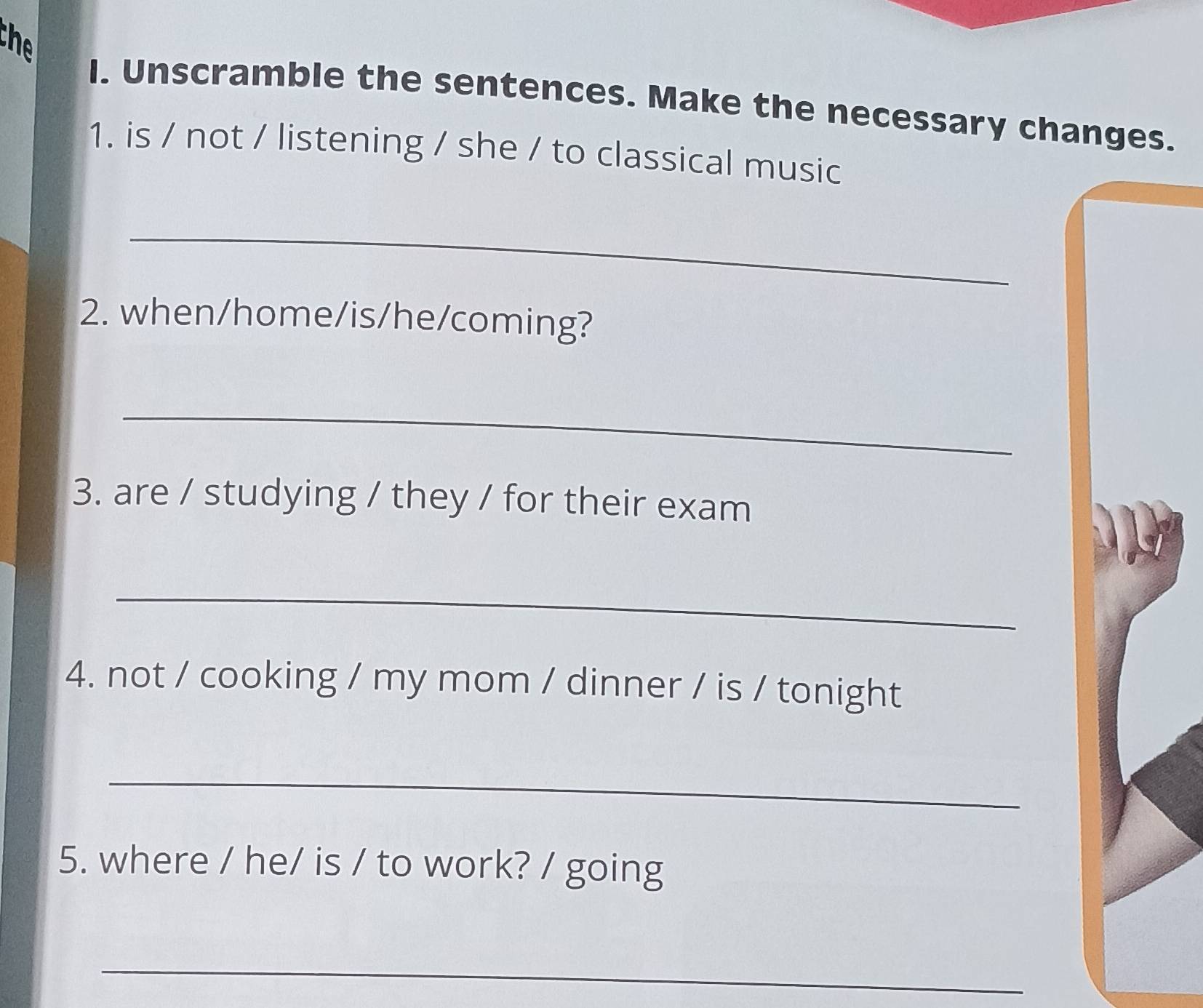 the 
I. Unscramble the sentences. Make the necessary changes. 
1. is / not / listening / she / to classical music 
_ 
2. when/home/is/he/coming? 
_ 
3. are / studying / they / for their exam 
_ 
4. not / cooking / my mom / dinner / is / tonight 
_ 
5. where / he/ is / to work? / going 
_