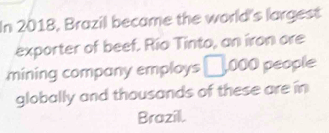 In 2018, Brazil became the world's largest 
exporter of beef. Río Tinto, an iron ore 
mining company employs □ ,000 people 
globally and thousands of these are in 
Brazill.