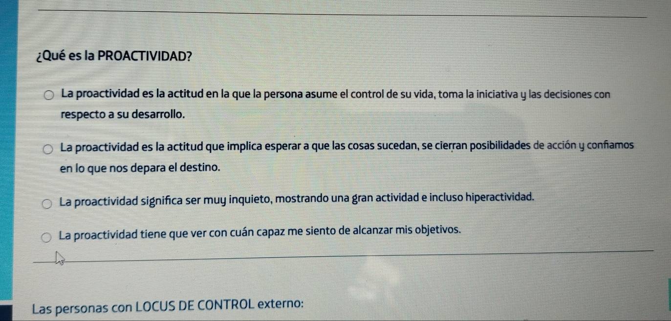 ¿Qué es la PROACTIVIDAD?
La proactividad es la actitud en la que la persona asume el control de su vida, toma la iniciativa y las decisiones con
respecto a su desarrollo.
La proactividad es la actitud que implica esperar a que las cosas sucedan, se cierran posibilidades de acción y confamos
en lo que nos depara el destino.
La proactividad significa ser muy inquieto, mostrando una gran actividad e incluso hiperactividad.
La proactividad tiene que ver con cuán capaz me siento de alcanzar mis objetivos.
Las personas con LOCUS DE CONTROL externo: