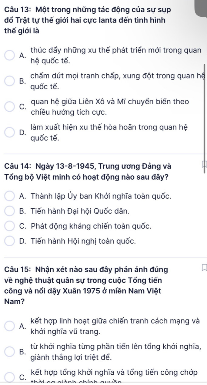 Một trong những tác động của sự sụp
đổ Trật tự thế giới hai cực lanta đến tình hình
thế giới là
A. thúc đẩy những xu thế phát triển mới trong quan
hệ quốc tế.
chấm dứt mọi tranh chấp, xung đột trong quan hệ
B.
quốc tế.
C. quan hệ giữa Liên Xô và Mĩ chuyển biến theo
chiều hướng tích cực.
làm xuất hiện xu thế hòa hoãn trong quan hệ
D.
quốc tế.
Câu 14: Ngày 13-8-1945, Trung ương Đảng và
Tổng bộ Việt minh có hoạt động nào sau đây?
A. Thành lập Ủy ban Khởi nghĩa toàn quốc.
B. Tiến hành Đại hội Quốc dân.
C. Phát động kháng chiến toàn quốc.
D. Tiến hành Hội nghị toàn quốc.
Câu 15: Nhận xét nào sau đây phản ánh đúng
về nghệ thuật quân sự trong cuộc Tổng tiến
công và nổi dậy Xuân 1975 ở miền Nam Việt
Nam?
A. kết hợp linh hoạt giữa chiến tranh cách mạng và
khởi nghĩa vũ trang.
từ khởi nghĩa từng phần tiến lên tổng khởi nghĩa,
B.
giành thắng lợi triệt để.
C. kết hợp tổng khởi nghĩa và tổng tiến công chớp