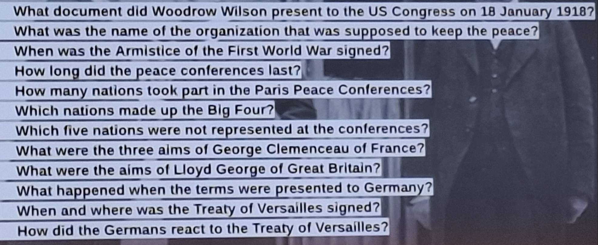 What document did Woodrow Wilson present to the US Congress on 18 January 1918?
What was the name of the organization that was supposed to keep the peace?
When was the Armistice of the First World War signed?
How long did the peace conferences last?
How many nations took part in the Paris Peace Conferences?
Which nations made up the Big Four?
Which five nations were not represented at the conferences?
What were the three alms of George Clemenceau of France?
What were the aims of Lloyd George of Great Britain?
What happened when the terms were presented to Germany?
When and where was the Treaty of Versailles signed?
How did the Germans react to the Treaty of Versailles?