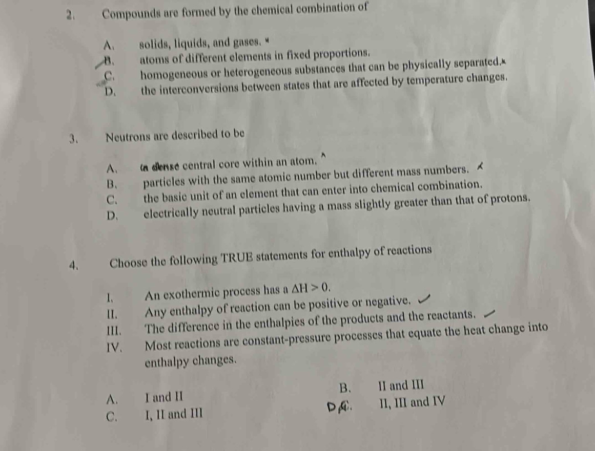 Compounds are formed by the chemical combination of
A. solids, liquids, and gases."
B. atoms of different elements in fixed proportions.
C. homogeneous or heterogeneous substances that can be physically separated.£
D. the interconversions between states that are affected by temperature changes.
3. Neutrons are described to be
A. a dense central core within an atom.
B. particles with the same atomic number but different mass numbers.
C. the basie unit of an element that can enter into chemical combination.
D. electrically neutral particles having a mass slightly greater than that of protons.
4. Choose the following TRUE statements for enthalpy of reactions
1. An exothermic process has a △ H>0. 
II. Any enthalpy of reaction can be positive or negative.
III. The difference in the enthalpies of the products and the reactants.
IV. Most reactions are constant-pressure processes that equate the heat change into
enthalpy changes.
B.
A. I and II II and III
C. I, II and III DA. II, III and IV