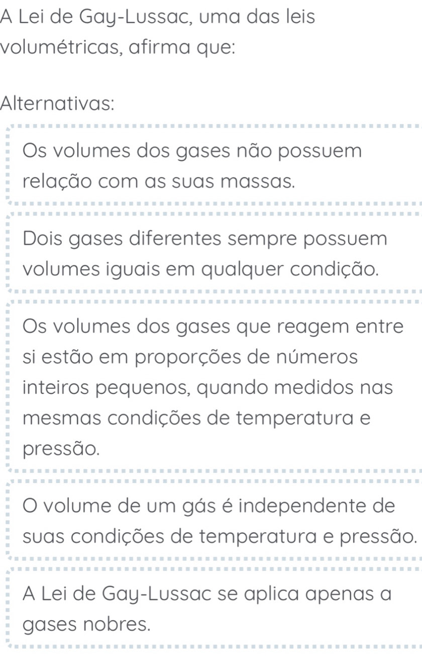 A Lei de Gay-Lussac, uma das leis
volumétricas, afirma que:
Alternativas:
Os volumes dos gases não possuem
relação com as suas massas.
Dois gases diferentes sempre possuem
volumes iguais em qualquer condição.
Os volumes dos gases que reagem entre
si estão em proporções de números
inteiros pequenos, quando medidos nas
mesmas condições de temperatura e
pressão.
O volume de um gás é independente de
suas condições de temperatura e pressão.
A Lei de Gay-Lussac se aplica apenas a
gases nobres.