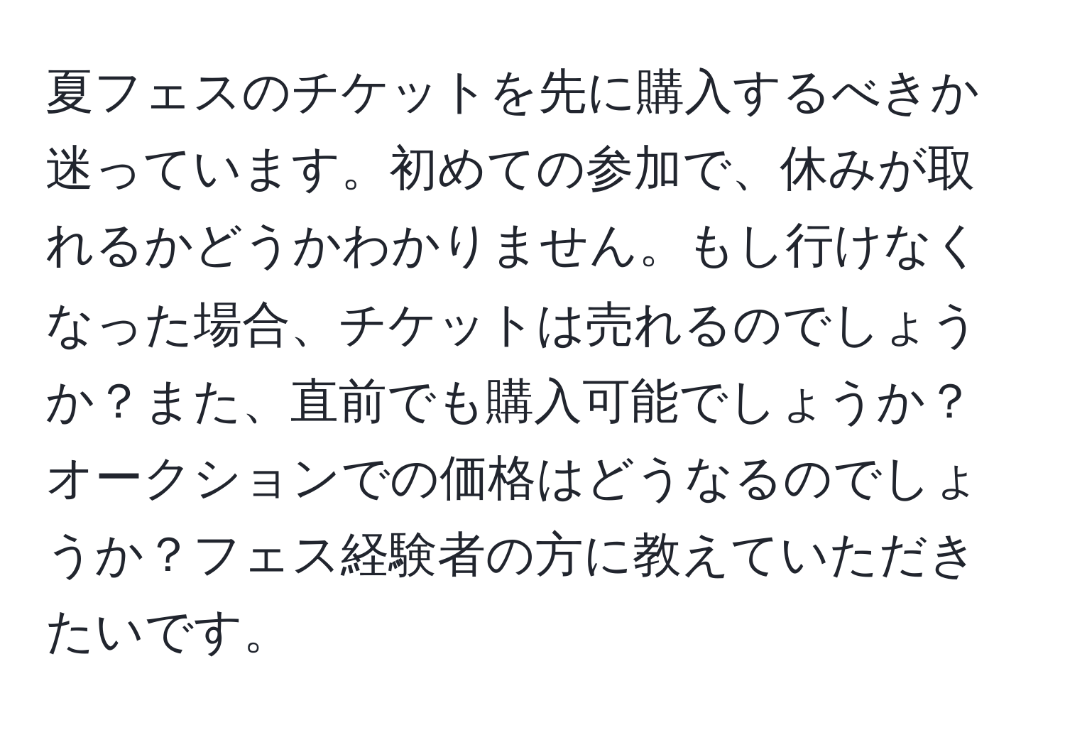 夏フェスのチケットを先に購入するべきか迷っています。初めての参加で、休みが取れるかどうかわかりません。もし行けなくなった場合、チケットは売れるのでしょうか？また、直前でも購入可能でしょうか？オークションでの価格はどうなるのでしょうか？フェス経験者の方に教えていただきたいです。