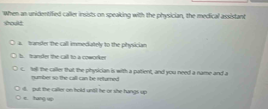 When an unidentified caller insists on speaking with the physician, the medical assistant
should:
a. transier the call immediately to the physician
b. transier the call to a coworker
c. tell the caller that the physician is with a patient, and you need a name and a
mumber so the call can be returned
d. put the caller on hold until he or she hangs up
e. hang up