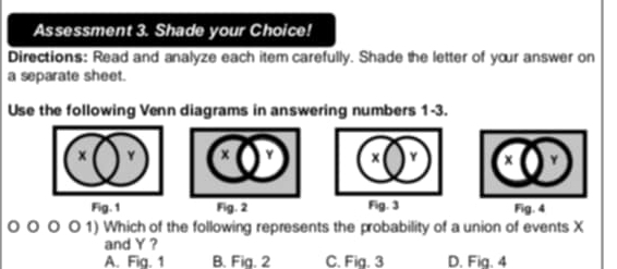 Assessment 3. Shade your Choice!
Directions: Read and analyze each item carefully. Shade the letter of your answer on
a separate sheet.
Use the following Venn diagrams in answering numbers 1-3.
× Y x
Fig. 1 Fig. 2 Fig. 4
o 1) Which of the following represents the probability of a union of events X
and Y ?
A. Fig. 1 B. Fig. 2 C. Fig. 3 D. Fia. 4