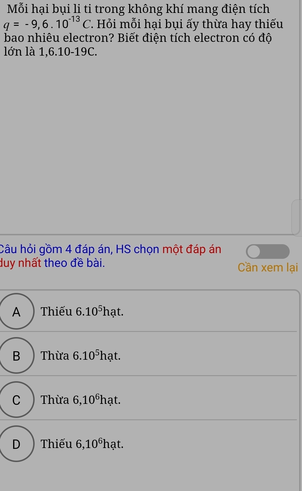 Mỗi hại bụi li ti trong không khí mang điện tích
q=-9,6.10^(-13)C 7. Hỏi mỗi hại bụi ấy thừa hay thiếu
bao nhiêu electron? Biết điện tích electron có độ
lớn là 1,6.10-19C.
Câu hỏi gồm 4 đáp án, HS chọn một đáp án
duy nhất theo đề bài.
Cần xem lại
A Thiếu 6.10^5] 7 ạt.
B ) Thừa 6.10^5h ạt.
C ) Thừa 6,10^6h ạt.
D ) Thiếu 6,10^6 hạt.