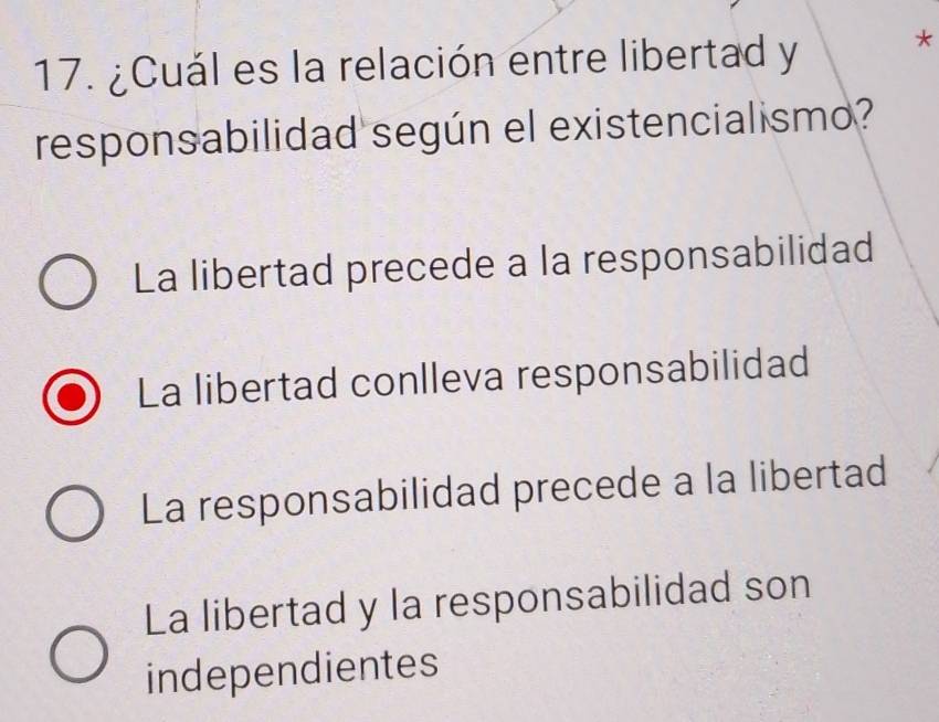 ¿Cuál es la relación entre libertad y *
responsabilidad según el existencialismo?
La libertad precede a la responsabilidad
La libertad conlleva responsabilidad
La responsabilidad precede a la libertad
La libertad y la responsabilidad son
independientes