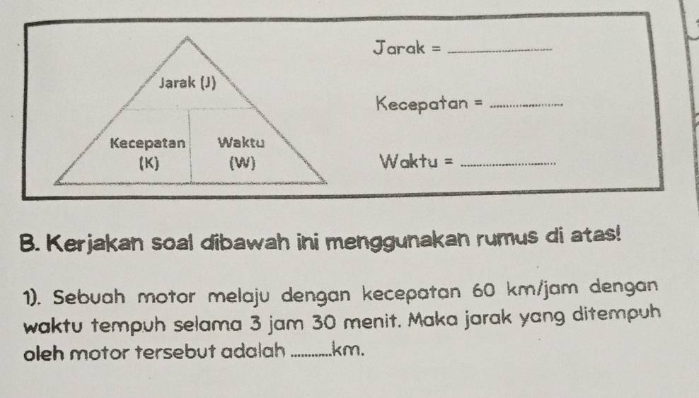 Jarak =_ 
Kecepatan =_ 
Waktu =_ 
B. Kerjakan soal dibawah ini menggunakan rumus di atas! 
1). Sebuah motor melaju dengan kecepatan 60 km/jam dengan 
waktu tempuh selama 3 jam 30 menit. Maka jarak yang ditempuh 
oleh motor tersebut adalah _ km.