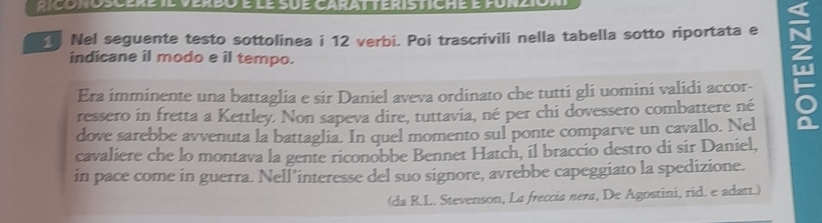 Ctgonoscerete verdo e le sue garat teristiche e ponzion 
Nel seguente testo sottolinea i 12 verbi. Poi trascrivili nella tabella sotto riportata e 
indicane il modo e il tempo. 
Era imminente una battaglia e sir Daniel aveva ordinato che tutti gli uomini validi accor- 
ressero in fretta a Kettley. Non sapeva dire, tuttavia, né per chi dovessero combattere né 
dove sarebbe avvenuta la battaglia. In quel momento sul ponte comparve un cavallo. Nel 
cavaliere che lo montava la gente riconobbe Bennet Hatch, il braccio destro di sir Daniel, 
in pace come in guerra. Nell’interesse del suo signore, avrebbe capeggiato la spedizione. 
(da R.L. Stevenson, La freccia nera, De Agostini, rid. e adatt.)