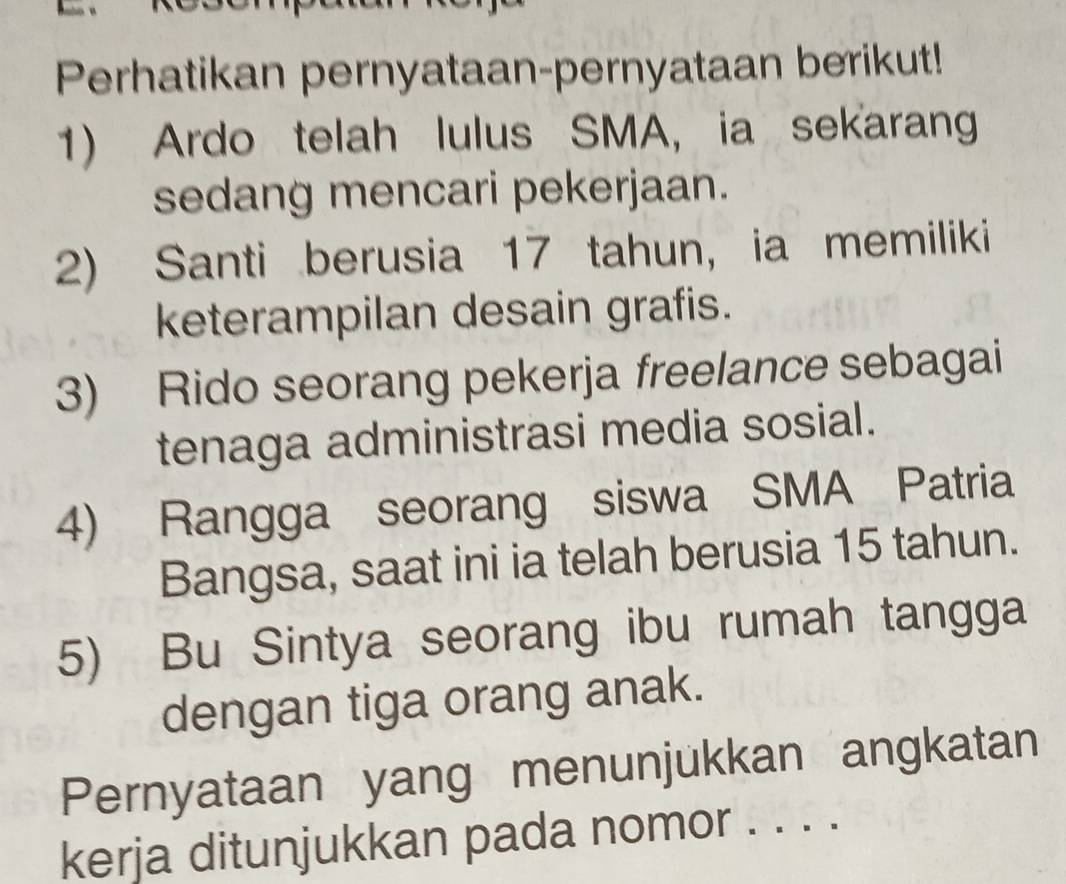 Perhatikan pernyataan-pernyataan berikut! 
1) Ardo telah lulus SMA, ia sekarang 
sedang mencari pekerjaan. 
2) Santi berusia 17 tahun, ia memiliki 
keterampilan desain grafis. 
3) Rido seorang pekerja freelance sebagai 
tenaga administrasi media sosial. 
4) Rangga seorang siswa SMA Patria 
Bangsa, saat ini ia telah berusia 15 tahun. 
5) Bu Sintya seorang ibu rumah tangga 
dengan tiga orang anak. 
Pernyataan yang menunjukkan angkatan 
kerja ditunjukkan pada nomor . . . .