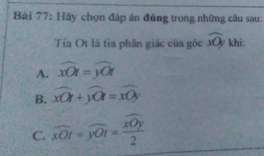 Hãy chọn đáp án đủng trong những câu sau:
Tía Ot là tỉa phân giác của góc widehat xOy khi:
A. overline xOt=widehat yOt
B. xwidehat Ot+ywidehat 0=xOyy
C. overline xOt=overline yOt=frac overline xOy2