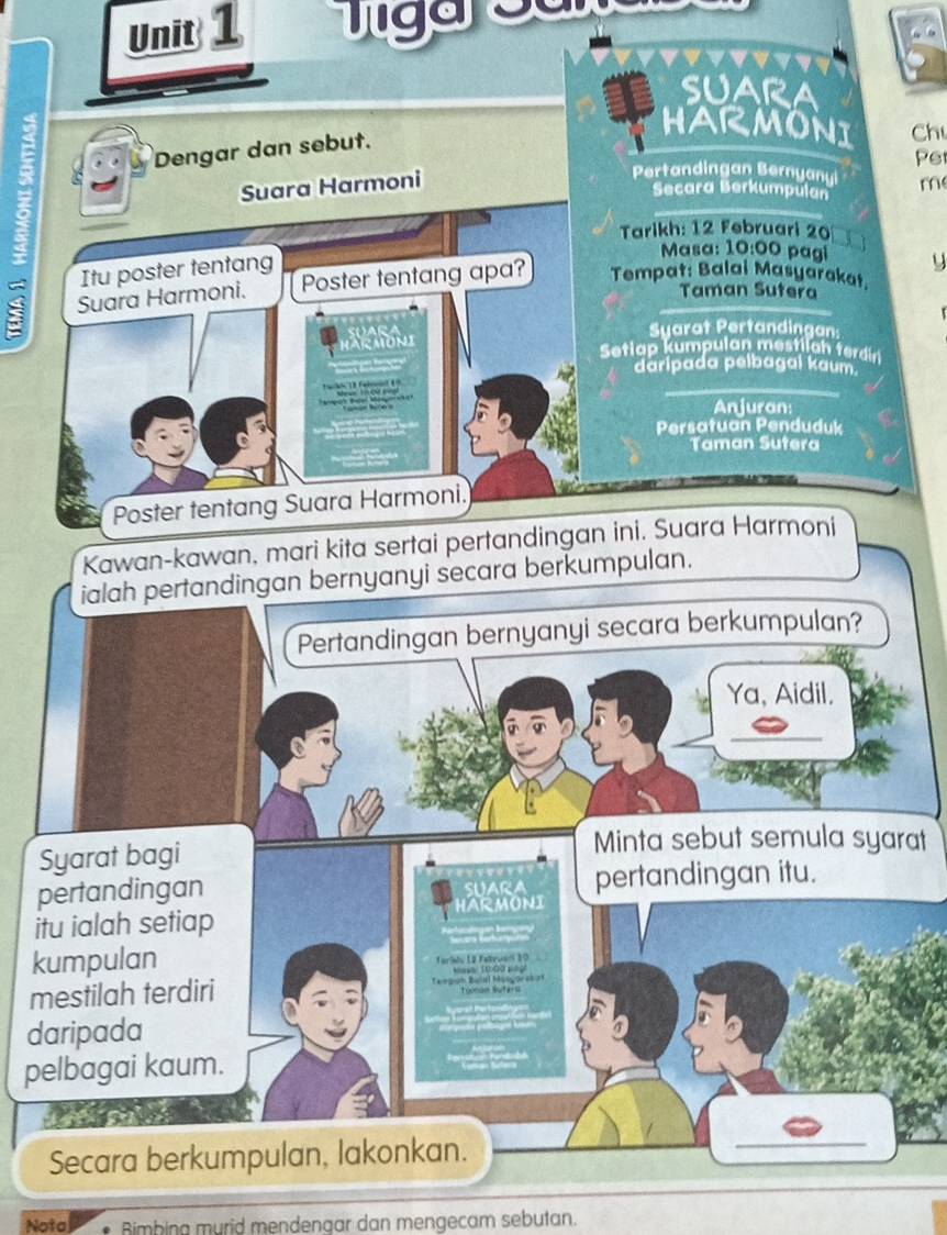 SUARA 
Dengar dan sebut. 
HARMONI Ch 
Pe
2 Pertandingan Bernyany m 
Suara Harmoni 
Secara Berkumpulan 
Tarikh: 12 Februari 20
I Itu poster tentang 
Masa: 10:00 pagi y 
Suara Harmoni. Poster tentang apa? Tempat: Balai Masyarakat. 
Taman Sutera 
Syarat Pertandingan: 
Setiap kumpulan mestilah terdin 
daripada pelbagal kaum. 
a e 
Anjuran: 
Persatuan Penduduk 
Taman Sutera 
Poster tentang Suara Harmoni. 
Kawan-kawan, mari kita sertai pertandingan ini. Suara Harmoni 
ialah pertandingan bernyanyi secara berkumpulan. 
Pertandingan bernyanyi secara berkumpulan? 
Ya, Aidil. 
Syarat bagi 
Minta sebut semula syarat 
pertandingan SUARA pertandingan itu. 
itu ialah setiap HARMONI 
kumpulan Tarile 12 fatrvan 10

mestilah terdiri Caegrh:Balal hasgore:ut Tanoe Saters 
daripada 
pelbagai kaum. 
Secara berkumpulan, lakonkan. 
_ 
_ 
_ 
Nota Bimbing murid mendengar dan mengecam sebutan.