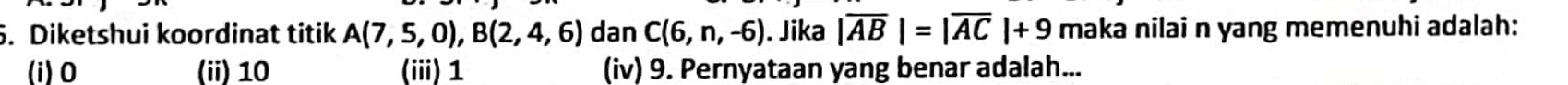 Diketshui koordinat titik A(7,5,0), B(2,4,6) dan C(6,n,-6). Jika |overline AB|=|overline AC|+9 maka nilai n yang memenuhi adalah:
(i) 0 (ii) 10 (iii) 1 (iv) 9. Pernyataan yang benar adalah...