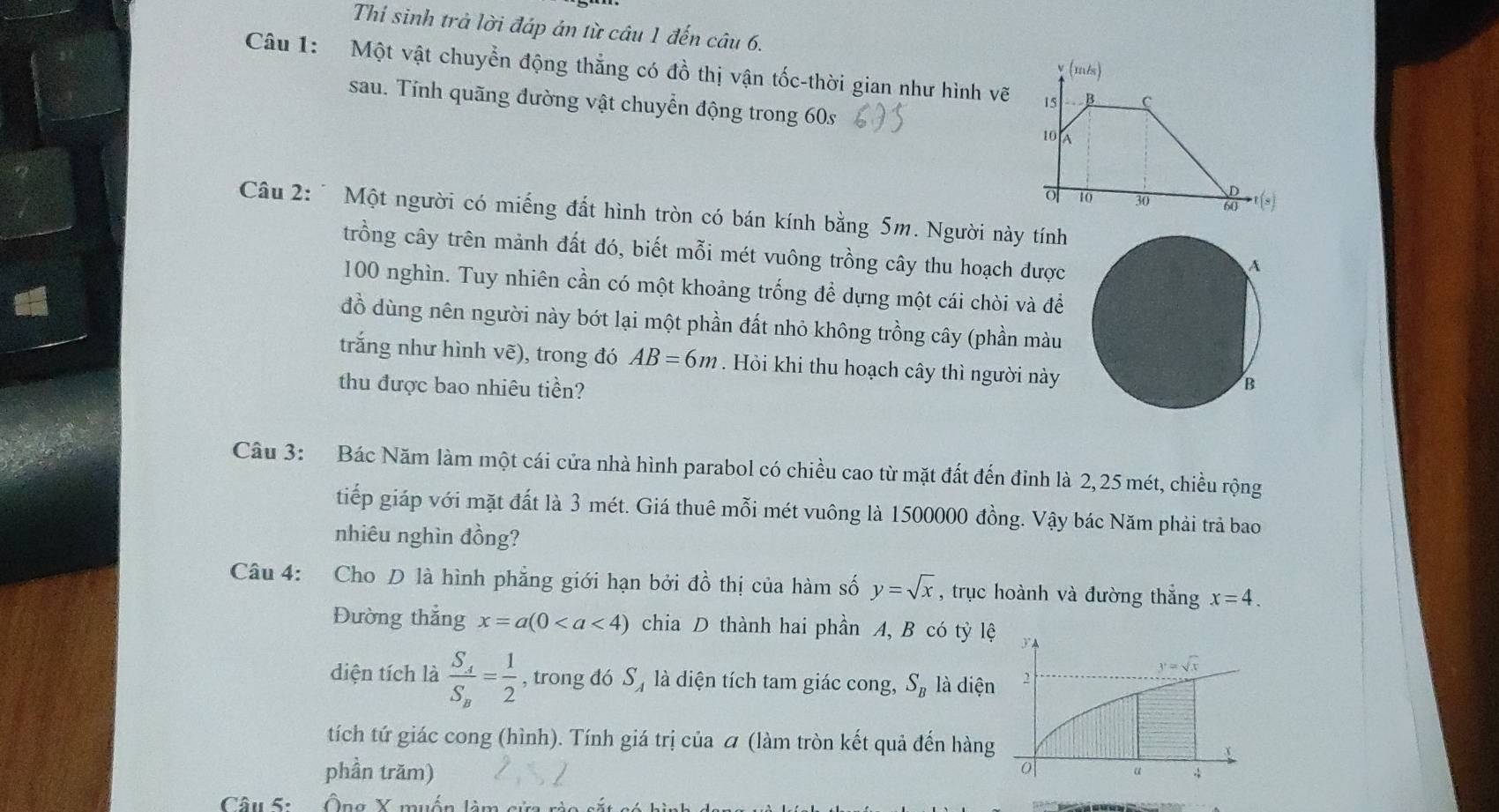 Thí sinh trả lời đáp án từ câu 1 đến câu 6.
Câu 1: Một vật chuyển động thẳng có đồ thị vận tốc-thời gian như hình vẽ
sau. Tính quãng đường vật chuyển động trong 60s
Câu 2: * Một người có miếng đất hình tròn có bán kính bằng 5m. Người này tính
trồng cây trên mảnh đất đó, biết mỗi mét vuông trồng cây thu hoạch được
A
100 nghìn. Tuy nhiên cần có một khoảng trống để dựng một cái chòi và để
đồ dùng nên người này bớt lại một phần đất nhỏ không trồng cây (phần màu
trắng như hình vẽ), trong đó AB=6m. Hòi khi thu hoạch cây thì người này
thu được bao nhiêu tiền? B
Câu 3: Bác Năm làm một cái cửa nhà hình parabol có chiều cao từ mặt đất đến đỉnh là 2, 25 mét, chiều rộng
tiếp giáp với mặt đất là 3 mét. Giá thuê mỗi mét vuông là 1500000 đồng. Vậy bác Năm phải trả bao
nhiêu nghìn đồng?
Câu 4: Cho D là hình phẳng giới hạn bởi đồ thị của hàm số y=sqrt(x) , trục hoành và đường thắng x=4.
Đường thắng x=a(0 chia D thành hai phần A, B có tỳ lệ
y=sqrt(x)
diện tích là frac S_4S_8= 1/2  , trong dó S_4 là diện tích tam giác cong, S_B là diện 2
tích tứ giác cong (hình). Tính giá trị của ơ (làm tròn kết quả đến hàng
x
phần trăm) o 4
Câu 5:   Ông X muốn làm sửa