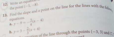 Write an equatiUn 
the point (-1,-8). 
13. Find the slope and a point on the line for the lines with the follo 
equations 
a. y-9=- 3/4 (x-4)
b. y=3- 2/3 (x+4)
ation of the line through the points (-3,3) and (7,