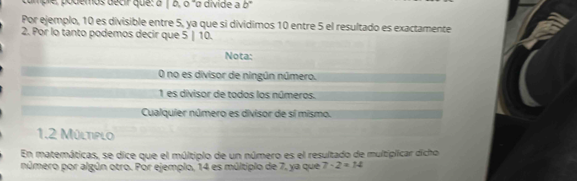 ample, podemos décir que: à (0,0) '« divide a b''
Por ejemplo, 10 es divisible entre 5, ya que si divídimos 10 entre 5 el resultado es exactamente
2. Por lo tanto podemos decir que 5 | 10.
Nota:
O no es divisor de ningún número.
1 es divisor de todos los números.
Cualquier número es divisor de sí mismo.
1.2 Múltiplo
En matemáticas, se dice que el múltiplo de un número es el resultado de multiplicar dicho
número por algún otro. Por ejemplo, 14 es múltiplo de 7, ya que 7-2=14