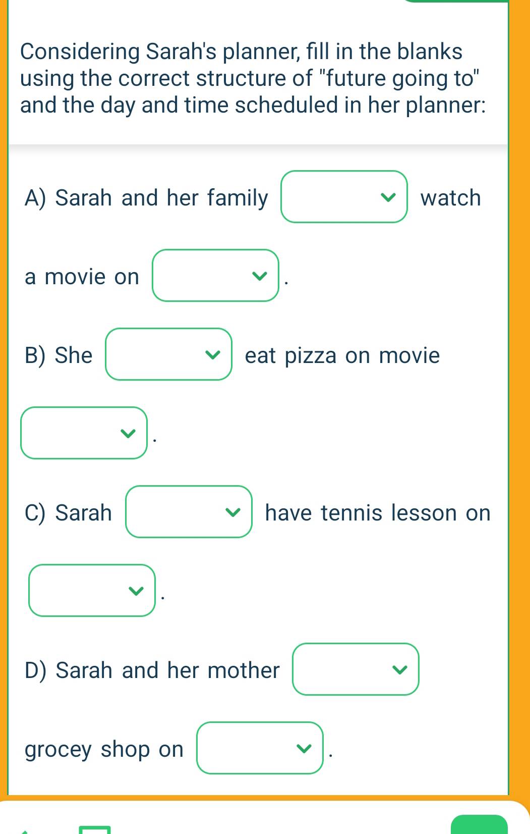 Considering Sarah's planner, fill in the blanks 
using the correct structure of "future going to" 
and the day and time scheduled in her planner: 
A) Sarah and her family . watch 
a movie on vee □  
□  
B) She □  □  eat pizza on movie
x_ □ /□  
x_ □ /□  
C) Sarah^^circ  have tennis lesson on 
D) Sarah and her mother v □  
grocey shop on □  v)