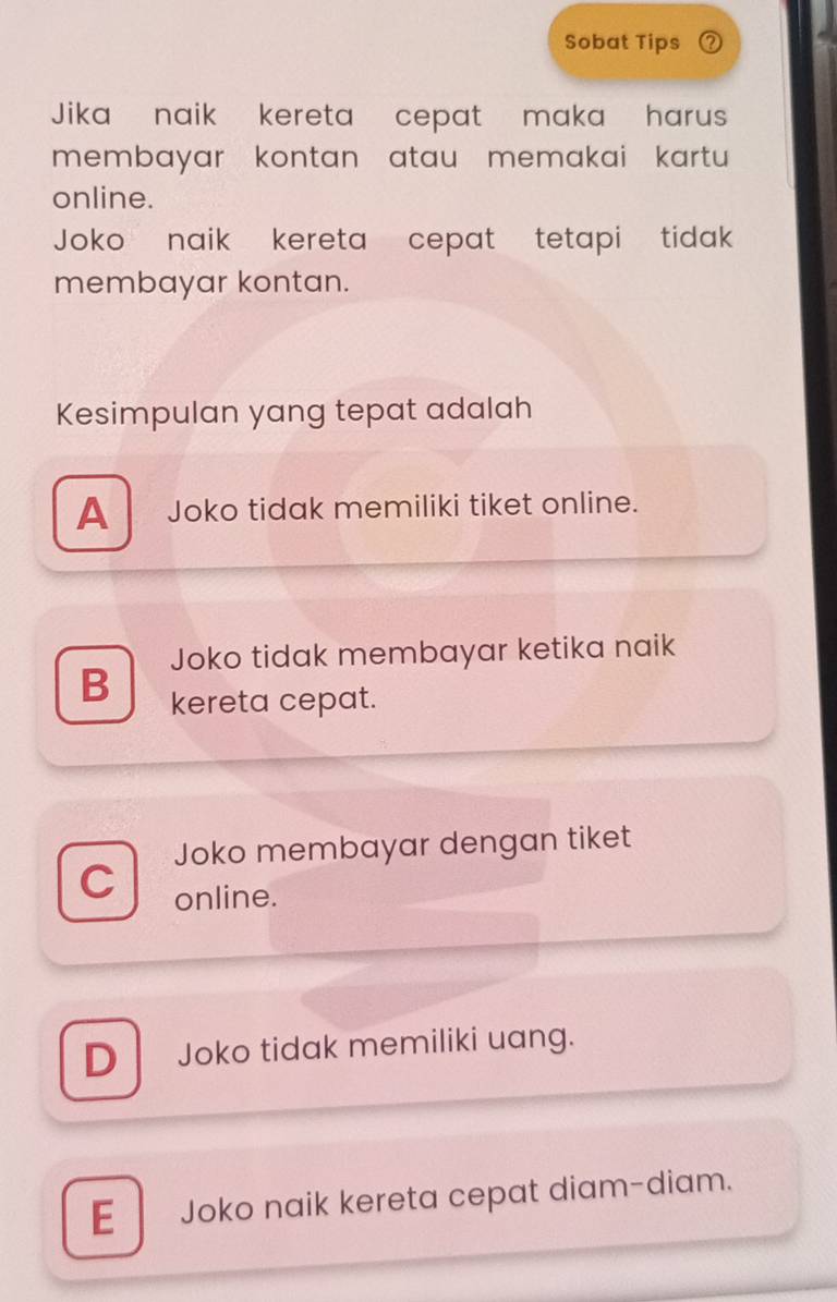 Sobat Tips ? 
Jika naik kereta cepat maka harus
membayar kontan atau memakai kartu 
online.
Joko naik kereta cepat tetapi tidak 
membayar kontan.
Kesimpulan yang tepat adalah
A Joko tidak memiliki tiket online.
Joko tidak membayar ketika naik
B kereta cepat.
Joko membayar dengan tiket
C online.
DJoko tidak memiliki uang.
E Joko naik kereta cepat diam-diam.