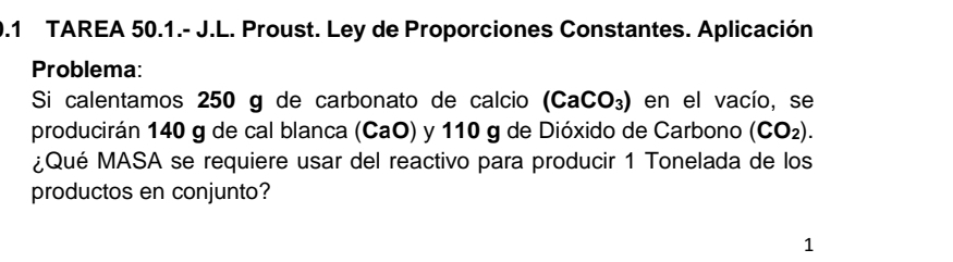 0.1 TAREA 50.1.- J.L. Proust. Ley de Proporciones Constantes. Aplicación 
Problema: 
Si calentamos 250 g de carbonato de calcio (CaCO_3) en el vacío, se 
producirán 140 g de cal blanca (CaO) y 110 g de Dióxido de Carbono (CO_2). 
¿Qué MASA se requiere usar del reactivo para producir 1 Tonelada de los 
productos en conjunto? 
1