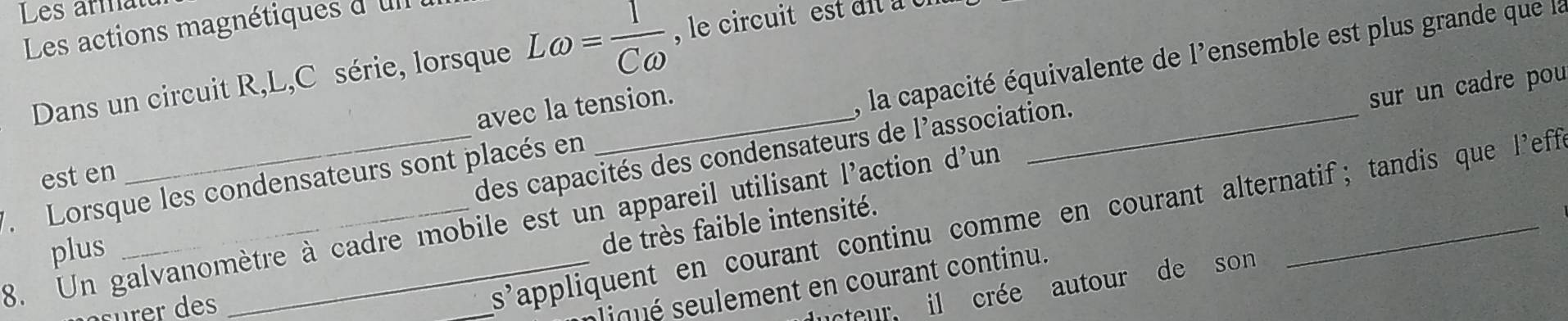 Les armatt 
Les actions magnétiques d'ul 
Dans un circuit R, L,C série, lorsque Lomega = 1/Comega   le circuit est di à 0 
avec la tension. 
7 Lorsque les condensateurs sont placés en _, la capacité équivalente de l'ensemble est plus grande que la 
est en 
des capacités des condensateurs de l'association. 
8. Un galvanomètre à cadre mobile est un appareil utilisant l'action d'un _sur un cadre pou 
_s'appliquent en courant continu comme en courant alternatif; tandis que l’'eff 
plus 
de très faible intensité. 
pliqué seulement en courant continu. 
ucteur, il crée autour de son