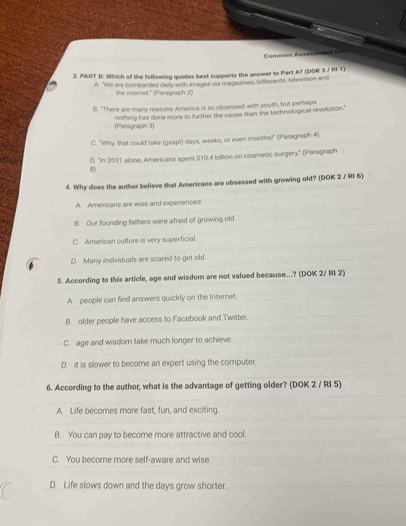 Common Assessment Un
3. PART B: Which of the following quotes best supports the answer to Part A? (DOK 3 / RI 1)
A. "We are bombarded daily with images via magazines, billboards, television and
the internet." (Paragraph 2)
B. "There are many reasons America is so obsessed with youth, but perhaps
nothing has done more to further the cause than the technological revolution."
(Paragraph 3)
C. "Why, that could take (gasp!) days, weeks, or even months!" (Paragraph 4)
D. "In 2011 alone, Americans spent $10.4 billion on cosmetic surgery." (Paragraph
8)
4. Why does the author believe that Americans are obsessed with growing old? (DOK 2 / RI 6)
A. Americans are wise and experienced.
B. Our founding fathers were afraid of growing old.
C. American culture is very superficial.
D. Many individuals are scared to get old.
5. According to this article, age and wisdom are not valued because..? (DOK 2/ RI 2)
A. people can find answers quickly on the Internet.
B. older people have access to Facebook and Twitter.
C. age and wisdom take much longer to achieve.
D. it is slower to become an expert using the computer.
6. According to the author, what is the advantage of getting older? (DOK 2 / RI 5)
A. Life becomes more fast, fun, and exciting.
B. You can pay to become more attractive and cool.
C. You become more self-aware and wise.
D. Life slows down and the days grow shorter.