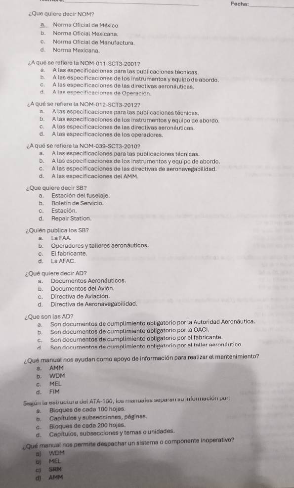 Fecha:
_
¿Que quiere decir NOM?
a Norma Oficial de México
b. Norma Oficial Mexicana.
c. Norma Oficial de Manufactura.
d. Norma Mexicana.
¿A qué se refiere la NOM-011-SCT3-2001?
a. A las especificaciones para las publicaciones técnicas.
b. A las especificaciones de los instrumentos y equipo de abordo.
c. A las especificaciones de las directivas aeronáuticas.
de  A las especificaciones de Operación.
¿A qué se refiere la NOM-012-SCT3-2012?
a. A las especificaciones para las publicaciones técnicas.
b. A las especificaciones de los instrumentos y equipo de abordo.
c. A las especificaciones de las directivas aeronáuticas.
d. A las especificaciones de los operadores.
A qué se refiere la NOM-039-SCT3-2010?
a. A las especificaciones para las publicaciones técnicas.
b. A las especificaciones de los instrumentos y equipo de abordo.
c. A las especificaciones de las directivas de aeronavegabilidad.
d. A las especificaciones del AMM
¿Que quiere decir SB?
a. Estación del fuselaje.
b. Boletín de Servicio.
c. Estación.
d. Repair Station.
¿Quién publica los SB?
a. La FAA.
b. Operadores y talleres aeronáuticos.
c. El fabricante.
d. La AFAC.
¿Qué quiere decir AD?
a. Documentos Aeronáuticos.
b. Documentos del Avión.
c. Directiva de Aviación.
d. Directiva de Aeronavegabilidad.
¿Que son las AD?
a. Son documentos de cumplimiento obligatorio por la Autoridad Aeronáutica.
b. Son documentos de cumplimiento obligatorio por la OACI.
c. Son documentos de cumplimiento obligatorio por el fabricante.
d Son documentos de cumplimiento obligatorio por el taller aeronáutico
¿Qué manual nos ayudan como apoyo de información para realizar el mantenimiento?
a. AMM
b. WDM
c. MEL
d. FIM
Según la estructura del ATA-160, los manuales separan su información por
a. Bloques de cada 100 hojas.
b. Capítulos y subsecciones, páginas.
c. Bloques de cada 200 hojas.
d. Capítulos, subsecciones y temas o unidades.
Qué manual nos permite despachar un sistema o componente inoperativo?
aj WDM
MEL
c) SRM
d) AMM