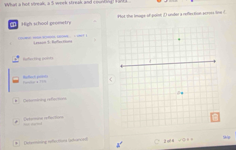 What a hot streak, a 5 week streak and counting! Fanta... 
= High school geometry Plot the image of point D under a reflection across line 《 
COURSE: HIGH SCHOOL GEOME.. > UNIT 1 
Lesson 5: Reflections 
D Reflecting points 
Familar + 75% Reflect points 
* Determining reflections 
Determine reflections 
Not started 
> Determining reflections (advanced) Skip 
2 of 4