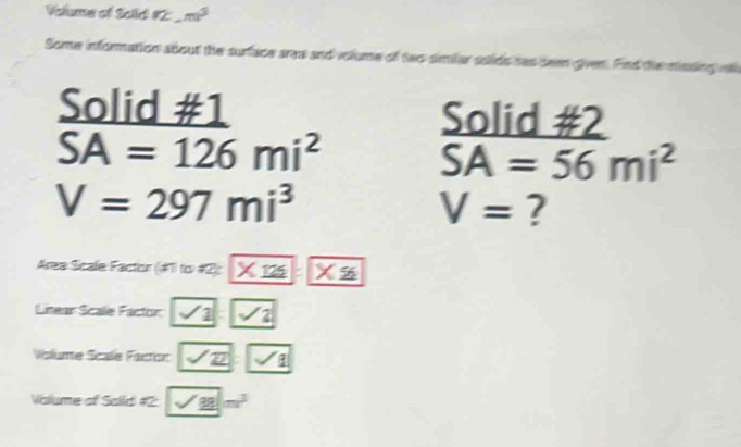 Volume of Solid #2 m^3
Some information about the surface area and volume of two similar solids has been given. Find tie minsing i 
Solid #1 Solid #2
SA=126mi^2
SA=56mi^2
V=297mi^3
V= ? 
Area Sicale Factor (#1 to #2): * 125* 56
Litear Scale Factor ∠ 1 |sqrt(2) 
Volume Scale Facton Z|sqrt(sqrt 1) 
Valume of Salid 2 sqrt(_ 28)m^3