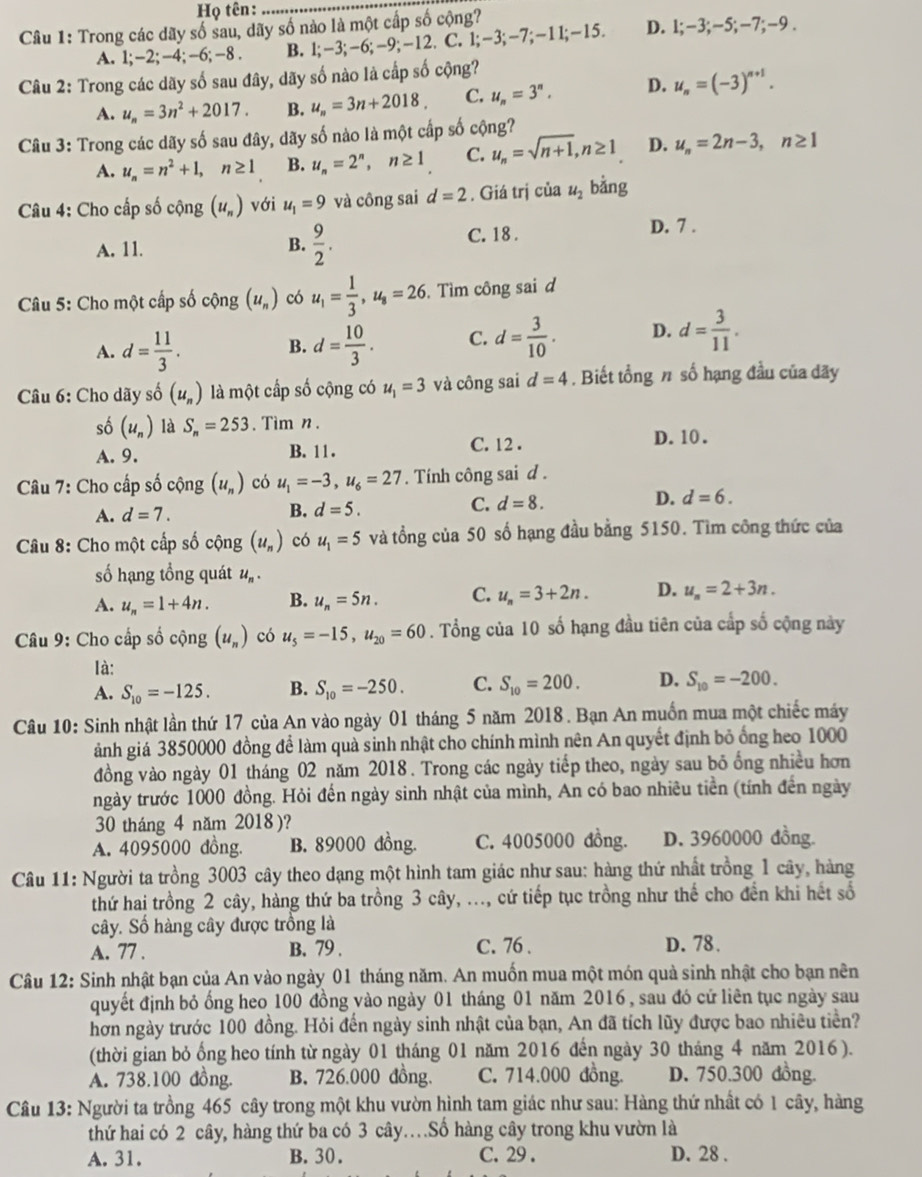 Họ tên:_
Câu 1: Trong các dãy số sau, dãy số nào là một cấp số cộng?
A. 1;-2; -4; -6; -8 . B. 1;-3;-6;-9;-12. 2. C. 1;-3;-7;-11;-15. D. 1:-3;- -5 :-7;-9
Câu 2: Trong các dãy số sau đây, dãy số nào là cấp số cộng?
A. u_n=3n^2+2017. B. u_n=3n+2018. C. u_n=3^n. D. u_n=(-3)^n+1.
Câu 3: Trong các dãy số sau đây, dãy số nào là một cấp số cộng?
A. u_n=n^2+1,n≥ 1 B. u_n=2^n,n≥ 1 C. u_n=sqrt(n+1),n≥ 1 D. u_n=2n-3,n≥ 1
Câu 4: Cho cấp số cộng (u_n) với u_1=9 và công sai d=2. Giá trị của u_2 bằng
A. 11. B.  9/2 . C. 18 .
D. 7 .
Câu 5: Cho một cấp số cộng (u_n) có u_1= 1/3 ,u_8=26 Tìm công sai d
A. d= 11/3 . d= 10/3 . C. d= 3/10 . D. d= 3/11 .
B.
Câu 6: Cho dãy số (u_n) là một cấp số cộng có u_1=3 và công sai d=4. Biết tổng n số hạng đầu của dãy
số (u_n) là S_n=253. Tìm n .
A. 9. B. 11 . C. 12 .
D. 10 .
Câu 7: Cho cấp số cộng (u_n) có u_1=-3,u_6=27. Tính công sai d .
A. d=7. B. d=5. C. d=8. D. d=6.
Câu 8: Cho một cấp số cộng (u_n) có u_1=5 và tổng của 50 số hạng đầu bằng 5150. Tìm công thức của
số hạng tồng quát u_n.
A. u_n=1+4n. B. u_n=5n. C. u_n=3+2n. D. u_n=2+3n.
Câu 9: Cho cấp số cộng (u_n) có u_5=-15,u_20=60. Tổng của 10 số hạng đầu tiên của cấp số cộng này
là:
A. S_10=-125. B. S_10=-250. C. S_10=200. D. S_10=-200.
Câu 10: Sinh nhật lần thứ 17 của An vào ngày 01 tháng 5 năm 2018. Bạn An muốn mua một chiếc máy
ảnh giá 3850000 đồng để làm quà sinh nhật cho chính mình nên An quyết định bỏ ống heo 1000
đồng vào ngày 01 tháng 02 năm 2018. Trong các ngày tiếp theo, ngày sau bỏ ổng nhiều hơn
ngày trước 1000 đồng. Hỏi đến ngày sinh nhật của mình, An có bao nhiêu tiền (tính đến ngày
30 tháng 4 năm 2018)?
A. 4095000 đồng. B. 89000 đồng. C. 4005000 đồng. D. 3960000 đồng.
Câu 11: Người ta trồng 3003 cây theo dạng một hình tam giác như sau: hàng thứ nhất trồng 1 cây, hàng
thứ hai trồng 2 cây, hàng thứ ba trồng 3 cây, ..., cứ tiếp tục trồng như thế cho đến khi hết số
cây. Số hàng cây được trồng là
A. 77 . B. 79 . C. 76 . D. 78.
Câu 12: Sinh nhật bạn của An vào ngày 01 tháng năm. An muốn mua một món quà sinh nhật cho bạn nên
quyết định bỏ ổng heo 100 đồng vào ngày 01 tháng 01 năm 2016, sau đó cử liên tục ngày sau
hơn ngày trước 100 đồng. Hỏi đến ngày sinh nhật của bạn, An đã tích lũy được bao nhiêu tiền?
(thời gian bỏ ống heo tính từ ngày 01 tháng 01 năm 2016 đến ngày 30 tháng 4 năm 2016 ).
A. 738.100 đồng. B. 726.000 đồng. C. 714.000 đồng. D. 750.300 dồng.
Câu 13: Người ta trồng 465 cây trong một khu vườn hình tam giác như sau: Hàng thứ nhất có 1 cây, hàng
thứ hai có 2 cây, hàng thứ ba có 3 cây…Số hàng cây trong khu vườn là
A. 31. B. 30. C. 29 . D. 28 .