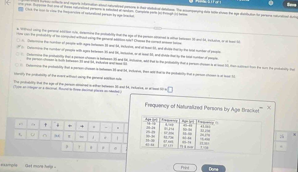 Points: 0.17 of 1 Savo
one year. Suppose that one of these naturalized persons is selected at random. Complete parts (a) through (c) below.
r ment bureau collects and reports information about naturalized persons in their statistical database. The accompanying data table shows the age distribution for persons naturalized during
Click the icon to view the frequencies of naturalized person by age bracket.
a. Without using the general addition rule, determine the probability that the age of the person obtained is either between 35 and 54, inclusive, or at least 50.
How can the probability of be computed without using the general addition rule? Choose the correct answer below
Determine the number of people with ages between 35 and 54, inclusive, and at least 50, and divide that by the total number of people
€ Determine the number of people with ages between 35 and 54, inclusive, or at least 50, and divide that by the total number of people.
the person chosen is both between 35 and 54, inclusive and least 50
C. Determine the probability that a person chosen is between 35 and 54, inclusive, add that to the probability that a person chosen is at least 50, then subtract from the sum the probability that
⊥ Determine the probability that a person chosen is between 35 and 54, inclusive, then add that to the probability that a person chosen is at least 50.
identify the probability of the event without using the general addition rule.
The probability that the age of the person obtained is either between 35 and 54, inclusive, or at least 50 is
(Type an integer or a decimal. Round to three decimal places as needed.)
×
Frequency of Naturalized Persons by Age Bracket
Age (yr) Frequency Age (yr) Frequency
18-19 6, 149 45 -49 43,583
- ~ ↑ ↓ ← → + - . 25 -29 50 -54 32.236
20-24 51,214 sqrt[4](8) x
57,204 55 -59 24,276
", (8,8) π ∞ e 1 30 -34 62, 734 67, 445 65 -74 60 -64 15,498
35-39 22,551
40-44 57.177 75 & over 7.138
a
β γ θ μ σ
example Get more help - Print Done