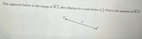 The segment below is the image of overline KL síter dilution by a scale factor of  3/4  What is the messnse ofoverline KL
21