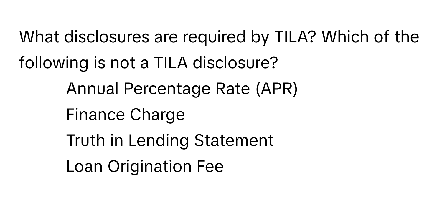 What disclosures are required by TILA? Which of the following is not a TILA disclosure?

1) Annual Percentage Rate (APR) 
2) Finance Charge 
3) Truth in Lending Statement 
4) Loan Origination Fee