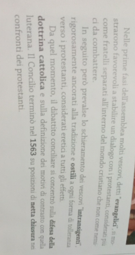 Nelle prime fasi dell’assemblea molti vescovi, detti ''evangelici', si mo- 
strarono favorevoli a stabilire un dialogo con i protestanti, considerati piü 
come fratelli separati all’interno del mondo cristiano che non come nemi- 
ci da combattere. 
In seguito però prevalse lo schieramento dei vescovi ''intransigenti'', 
rigorosamente ancorati alla tradizione e ostili a ogni forma di tolleranza 
verso i protestanti, considerati eretici a tutti gli effetti. 
Da quel momento, il dibattito conciliare si concentrò sulla difesa della 
dottrina cattolica e sulla definizione dei motivi di contrasto con quella 
luterana. Il Concilio terminò nel 1563 su posizioni di netta chiusura nei 
confronti dei protestanti.
