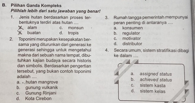 Pilihan Ganda Kompleks
Pilihlah lebih dari satu jawaban yang benar!
1. Jenis hutan berdasarkan proses ter- 3. Rumah tangga pemerintah mempunyai
bentuknya terdiri atas hutan .... peran penting di antaranya ....
alam c. monsun a. konsumen
b buatan d. tropis b. regulator
2. Toponimi merupakan kesepakatan ber- c. motivator
sama yang diturunkan dari generasi ke d. distributor
generasi sehingga untuk mengetahui 4. Secara umum, sistem stratifikasi dibagi
makna dari sebuah nama tempat, dibu- ke dalam ....
tuhkan kajian budaya secara historis
dan simbolis. Berdasarkan pengertian
tersebut, yang bukan contoh toponimi a. assigned status
adalah .... b. achieved status
a. hutan mangrove c. sistem kasta
b. gunung vulkanik d. sistem kelas
c. Gunung Rinjani
d. Kota Cirebon