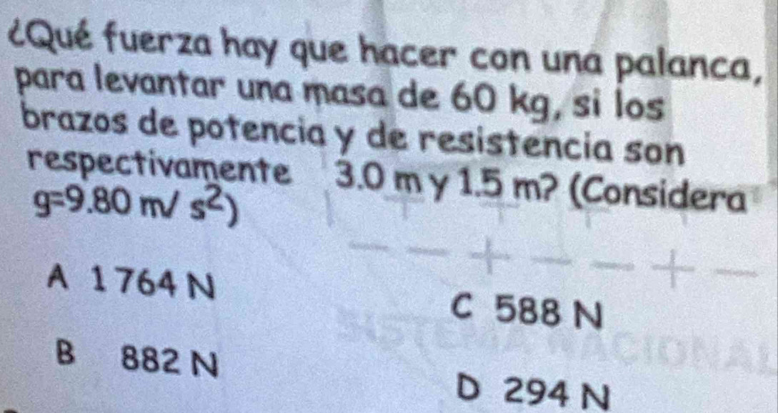 ¿Qué fuerza hay que hacer con una palanca,
para levantar una masa de 60 kg, si los
brazos de potencia y de resistencia son
respectivamente 3.0 m y 1.5 m? (Considera
g=9.80m/s^2)
A 1 764 N
C 588 N
B 882 N
D 294 N